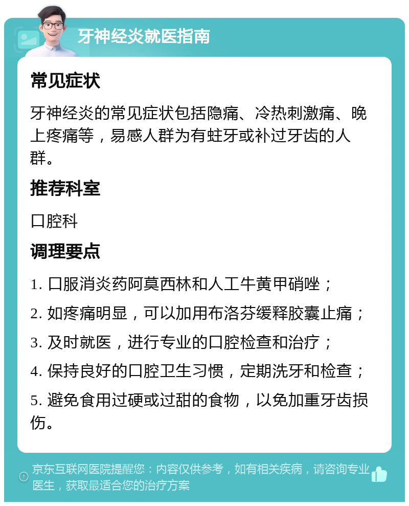 牙神经炎就医指南 常见症状 牙神经炎的常见症状包括隐痛、冷热刺激痛、晚上疼痛等，易感人群为有蛀牙或补过牙齿的人群。 推荐科室 口腔科 调理要点 1. 口服消炎药阿莫西林和人工牛黄甲硝唑； 2. 如疼痛明显，可以加用布洛芬缓释胶囊止痛； 3. 及时就医，进行专业的口腔检查和治疗； 4. 保持良好的口腔卫生习惯，定期洗牙和检查； 5. 避免食用过硬或过甜的食物，以免加重牙齿损伤。