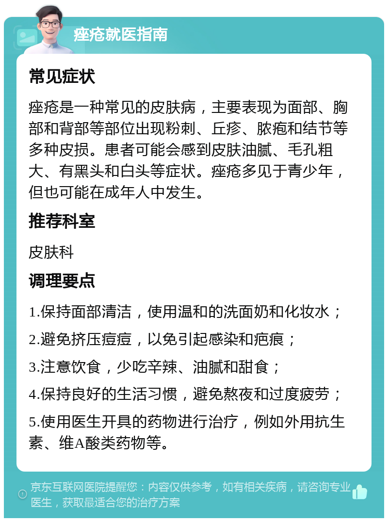 痤疮就医指南 常见症状 痤疮是一种常见的皮肤病，主要表现为面部、胸部和背部等部位出现粉刺、丘疹、脓疱和结节等多种皮损。患者可能会感到皮肤油腻、毛孔粗大、有黑头和白头等症状。痤疮多见于青少年，但也可能在成年人中发生。 推荐科室 皮肤科 调理要点 1.保持面部清洁，使用温和的洗面奶和化妆水； 2.避免挤压痘痘，以免引起感染和疤痕； 3.注意饮食，少吃辛辣、油腻和甜食； 4.保持良好的生活习惯，避免熬夜和过度疲劳； 5.使用医生开具的药物进行治疗，例如外用抗生素、维A酸类药物等。