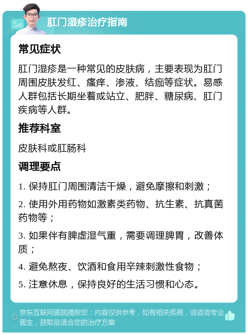 肛门湿疹治疗指南 常见症状 肛门湿疹是一种常见的皮肤病，主要表现为肛门周围皮肤发红、瘙痒、渗液、结痂等症状。易感人群包括长期坐着或站立、肥胖、糖尿病、肛门疾病等人群。 推荐科室 皮肤科或肛肠科 调理要点 1. 保持肛门周围清洁干燥，避免摩擦和刺激； 2. 使用外用药物如激素类药物、抗生素、抗真菌药物等； 3. 如果伴有脾虚湿气重，需要调理脾胃，改善体质； 4. 避免熬夜、饮酒和食用辛辣刺激性食物； 5. 注意休息，保持良好的生活习惯和心态。