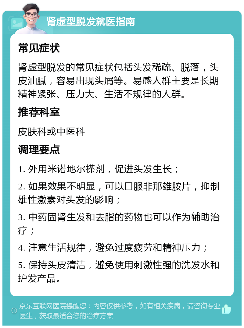 肾虚型脱发就医指南 常见症状 肾虚型脱发的常见症状包括头发稀疏、脱落，头皮油腻，容易出现头屑等。易感人群主要是长期精神紧张、压力大、生活不规律的人群。 推荐科室 皮肤科或中医科 调理要点 1. 外用米诺地尔搽剂，促进头发生长； 2. 如果效果不明显，可以口服非那雄胺片，抑制雄性激素对头发的影响； 3. 中药固肾生发和去脂的药物也可以作为辅助治疗； 4. 注意生活规律，避免过度疲劳和精神压力； 5. 保持头皮清洁，避免使用刺激性强的洗发水和护发产品。