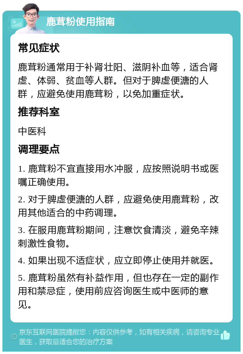 鹿茸粉使用指南 常见症状 鹿茸粉通常用于补肾壮阳、滋阴补血等，适合肾虚、体弱、贫血等人群。但对于脾虚便溏的人群，应避免使用鹿茸粉，以免加重症状。 推荐科室 中医科 调理要点 1. 鹿茸粉不宜直接用水冲服，应按照说明书或医嘱正确使用。 2. 对于脾虚便溏的人群，应避免使用鹿茸粉，改用其他适合的中药调理。 3. 在服用鹿茸粉期间，注意饮食清淡，避免辛辣刺激性食物。 4. 如果出现不适症状，应立即停止使用并就医。 5. 鹿茸粉虽然有补益作用，但也存在一定的副作用和禁忌症，使用前应咨询医生或中医师的意见。