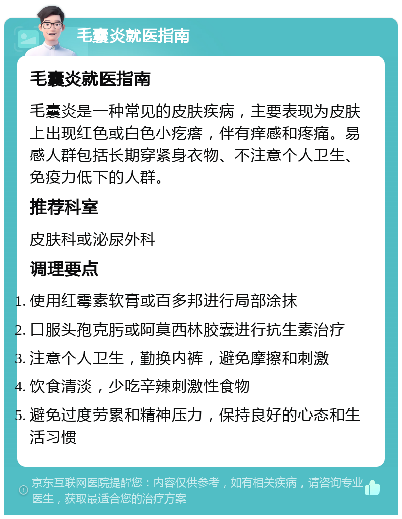 毛囊炎就医指南 毛囊炎就医指南 毛囊炎是一种常见的皮肤疾病，主要表现为皮肤上出现红色或白色小疙瘩，伴有痒感和疼痛。易感人群包括长期穿紧身衣物、不注意个人卫生、免疫力低下的人群。 推荐科室 皮肤科或泌尿外科 调理要点 使用红霉素软膏或百多邦进行局部涂抹 口服头孢克肟或阿莫西林胶囊进行抗生素治疗 注意个人卫生，勤换内裤，避免摩擦和刺激 饮食清淡，少吃辛辣刺激性食物 避免过度劳累和精神压力，保持良好的心态和生活习惯