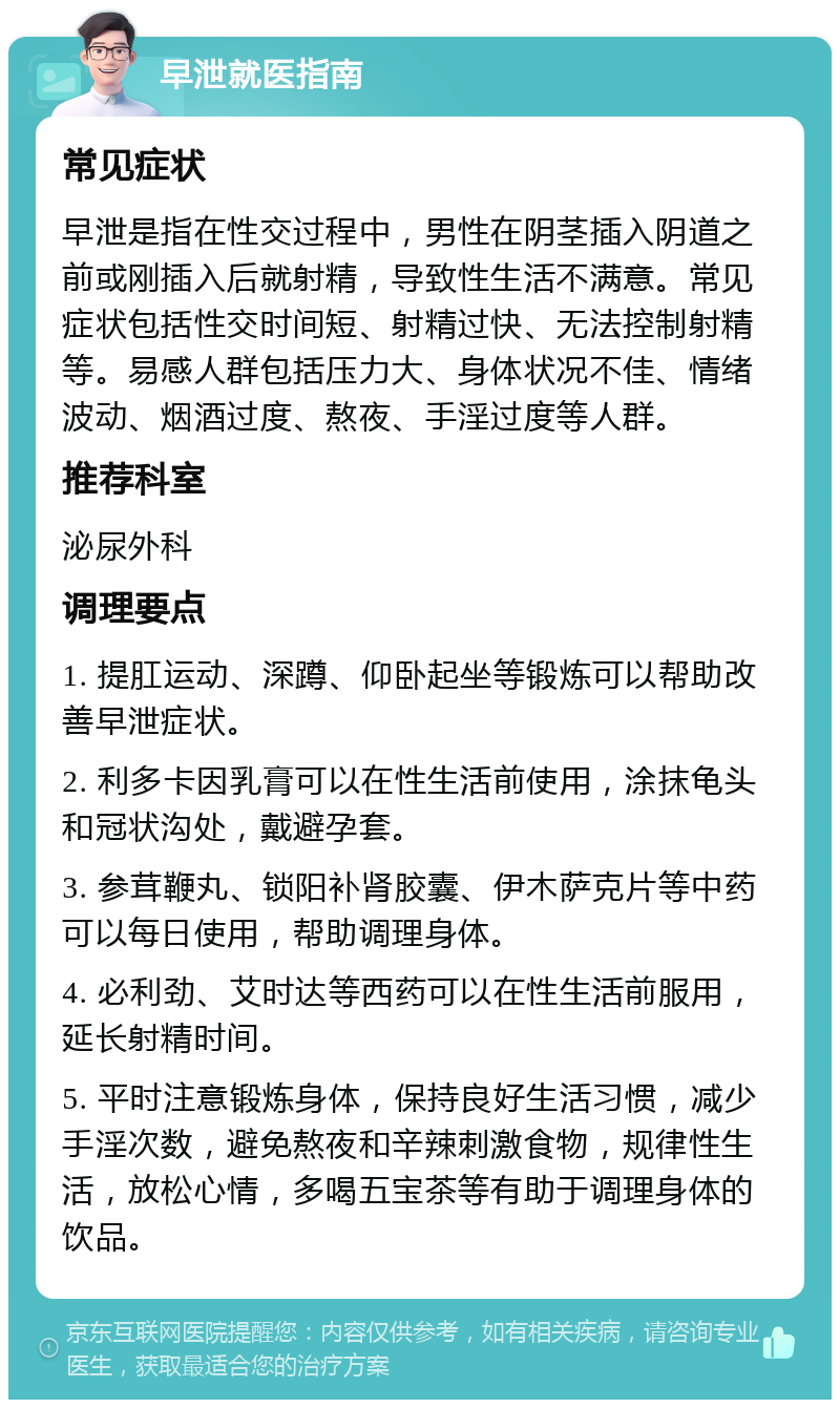 早泄就医指南 常见症状 早泄是指在性交过程中，男性在阴茎插入阴道之前或刚插入后就射精，导致性生活不满意。常见症状包括性交时间短、射精过快、无法控制射精等。易感人群包括压力大、身体状况不佳、情绪波动、烟酒过度、熬夜、手淫过度等人群。 推荐科室 泌尿外科 调理要点 1. 提肛运动、深蹲、仰卧起坐等锻炼可以帮助改善早泄症状。 2. 利多卡因乳膏可以在性生活前使用，涂抹龟头和冠状沟处，戴避孕套。 3. 参茸鞭丸、锁阳补肾胶囊、伊木萨克片等中药可以每日使用，帮助调理身体。 4. 必利劲、艾时达等西药可以在性生活前服用，延长射精时间。 5. 平时注意锻炼身体，保持良好生活习惯，减少手淫次数，避免熬夜和辛辣刺激食物，规律性生活，放松心情，多喝五宝茶等有助于调理身体的饮品。