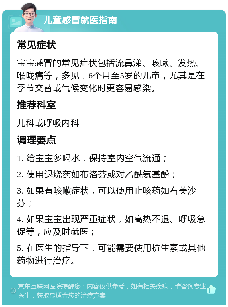 儿童感冒就医指南 常见症状 宝宝感冒的常见症状包括流鼻涕、咳嗽、发热、喉咙痛等，多见于6个月至5岁的儿童，尤其是在季节交替或气候变化时更容易感染。 推荐科室 儿科或呼吸内科 调理要点 1. 给宝宝多喝水，保持室内空气流通； 2. 使用退烧药如布洛芬或对乙酰氨基酚； 3. 如果有咳嗽症状，可以使用止咳药如右美沙芬； 4. 如果宝宝出现严重症状，如高热不退、呼吸急促等，应及时就医； 5. 在医生的指导下，可能需要使用抗生素或其他药物进行治疗。