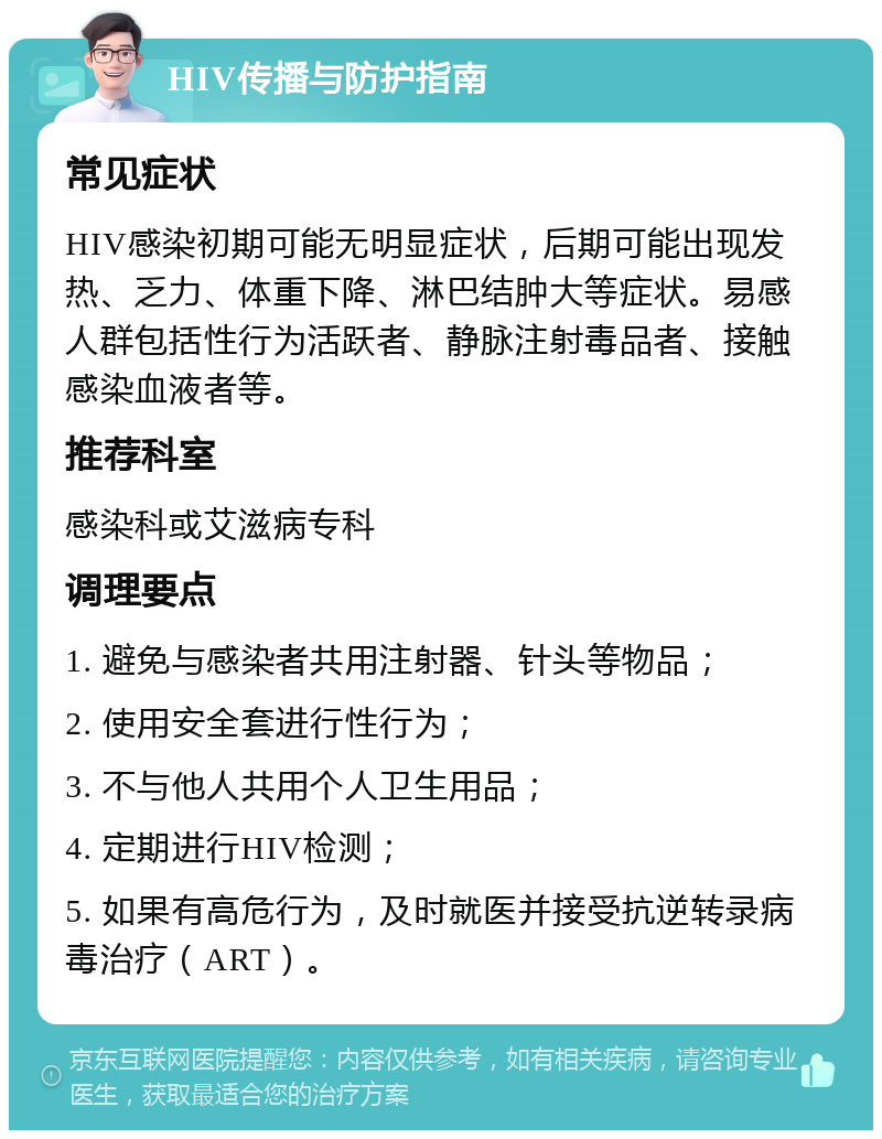 HIV传播与防护指南 常见症状 HIV感染初期可能无明显症状，后期可能出现发热、乏力、体重下降、淋巴结肿大等症状。易感人群包括性行为活跃者、静脉注射毒品者、接触感染血液者等。 推荐科室 感染科或艾滋病专科 调理要点 1. 避免与感染者共用注射器、针头等物品； 2. 使用安全套进行性行为； 3. 不与他人共用个人卫生用品； 4. 定期进行HIV检测； 5. 如果有高危行为，及时就医并接受抗逆转录病毒治疗（ART）。