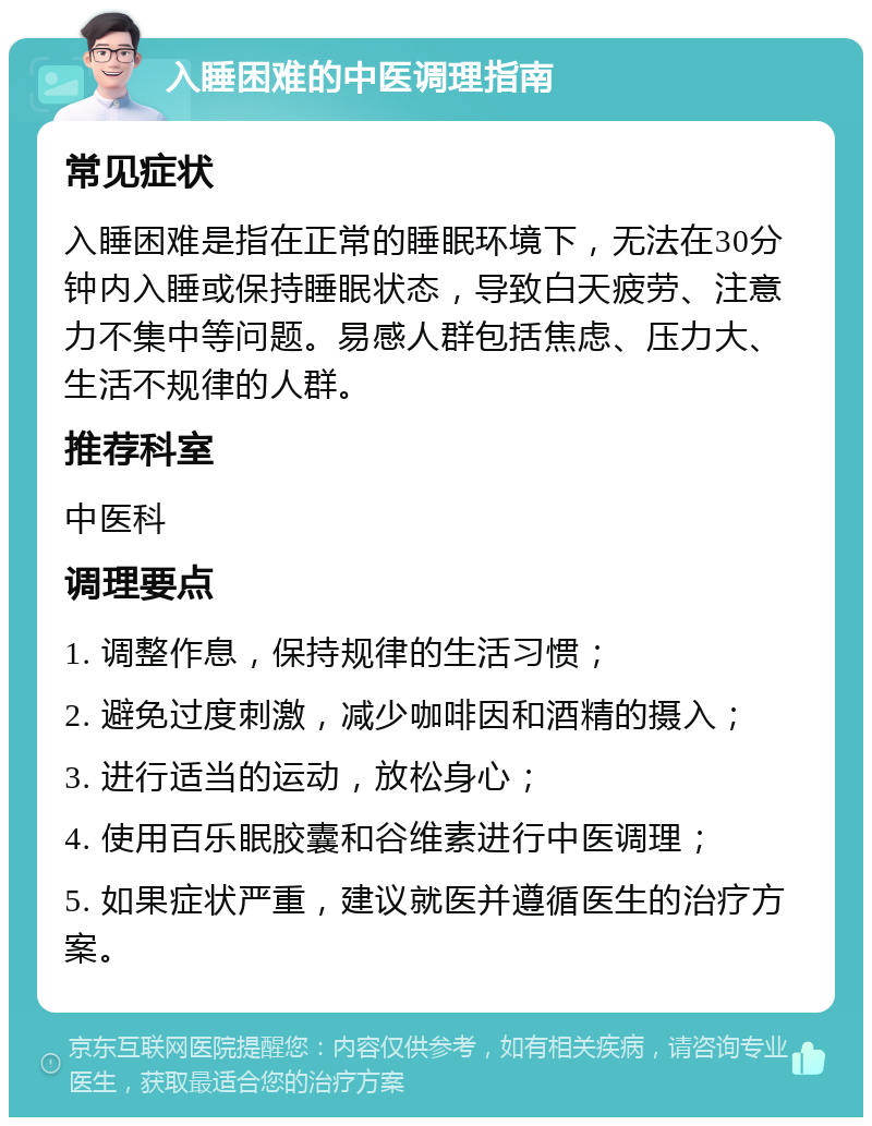 入睡困难的中医调理指南 常见症状 入睡困难是指在正常的睡眠环境下，无法在30分钟内入睡或保持睡眠状态，导致白天疲劳、注意力不集中等问题。易感人群包括焦虑、压力大、生活不规律的人群。 推荐科室 中医科 调理要点 1. 调整作息，保持规律的生活习惯； 2. 避免过度刺激，减少咖啡因和酒精的摄入； 3. 进行适当的运动，放松身心； 4. 使用百乐眠胶囊和谷维素进行中医调理； 5. 如果症状严重，建议就医并遵循医生的治疗方案。