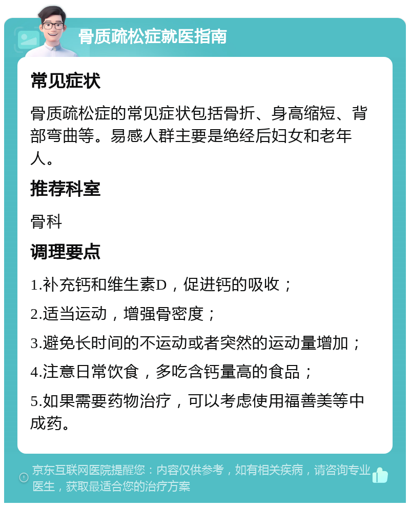 骨质疏松症就医指南 常见症状 骨质疏松症的常见症状包括骨折、身高缩短、背部弯曲等。易感人群主要是绝经后妇女和老年人。 推荐科室 骨科 调理要点 1.补充钙和维生素D，促进钙的吸收； 2.适当运动，增强骨密度； 3.避免长时间的不运动或者突然的运动量增加； 4.注意日常饮食，多吃含钙量高的食品； 5.如果需要药物治疗，可以考虑使用福善美等中成药。