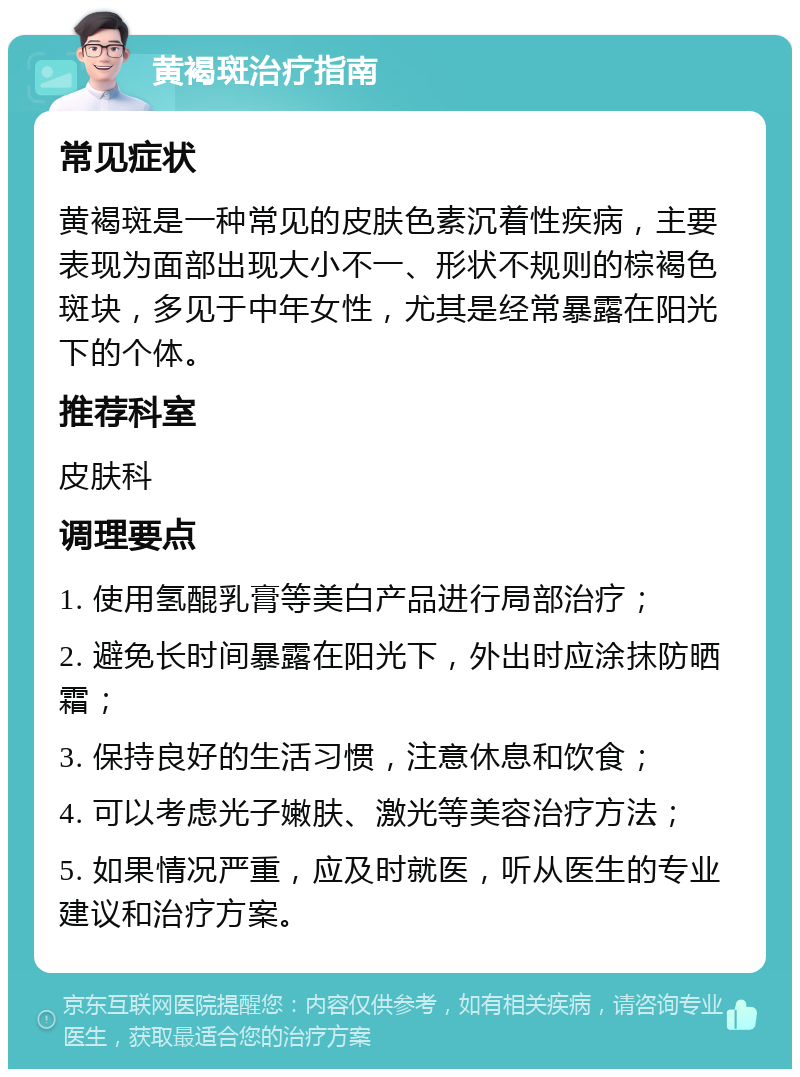 黄褐斑治疗指南 常见症状 黄褐斑是一种常见的皮肤色素沉着性疾病，主要表现为面部出现大小不一、形状不规则的棕褐色斑块，多见于中年女性，尤其是经常暴露在阳光下的个体。 推荐科室 皮肤科 调理要点 1. 使用氢醌乳膏等美白产品进行局部治疗； 2. 避免长时间暴露在阳光下，外出时应涂抹防晒霜； 3. 保持良好的生活习惯，注意休息和饮食； 4. 可以考虑光子嫩肤、激光等美容治疗方法； 5. 如果情况严重，应及时就医，听从医生的专业建议和治疗方案。