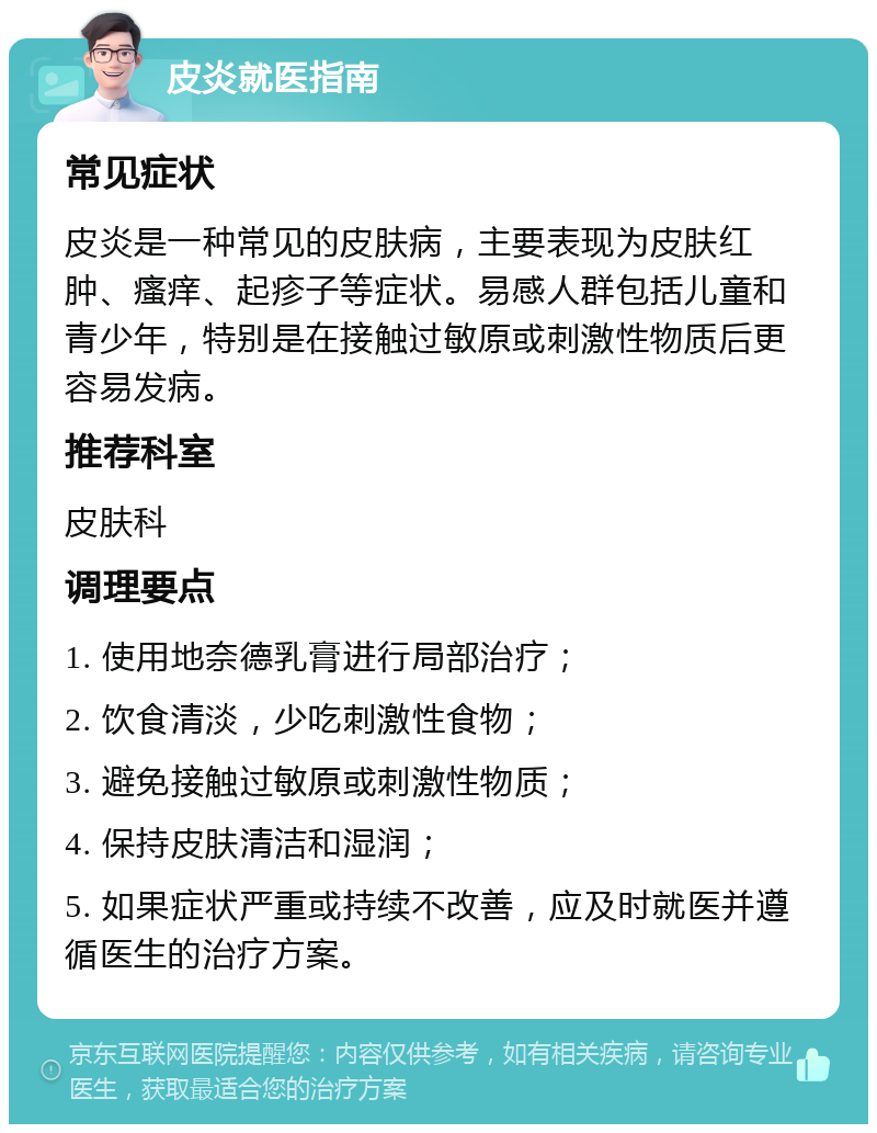 皮炎就医指南 常见症状 皮炎是一种常见的皮肤病，主要表现为皮肤红肿、瘙痒、起疹子等症状。易感人群包括儿童和青少年，特别是在接触过敏原或刺激性物质后更容易发病。 推荐科室 皮肤科 调理要点 1. 使用地奈德乳膏进行局部治疗； 2. 饮食清淡，少吃刺激性食物； 3. 避免接触过敏原或刺激性物质； 4. 保持皮肤清洁和湿润； 5. 如果症状严重或持续不改善，应及时就医并遵循医生的治疗方案。