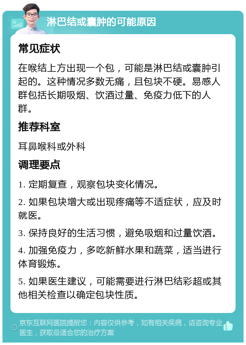 淋巴结或囊肿的可能原因 常见症状 在喉结上方出现一个包，可能是淋巴结或囊肿引起的。这种情况多数无痛，且包块不硬。易感人群包括长期吸烟、饮酒过量、免疫力低下的人群。 推荐科室 耳鼻喉科或外科 调理要点 1. 定期复查，观察包块变化情况。 2. 如果包块增大或出现疼痛等不适症状，应及时就医。 3. 保持良好的生活习惯，避免吸烟和过量饮酒。 4. 加强免疫力，多吃新鲜水果和蔬菜，适当进行体育锻炼。 5. 如果医生建议，可能需要进行淋巴结彩超或其他相关检查以确定包块性质。