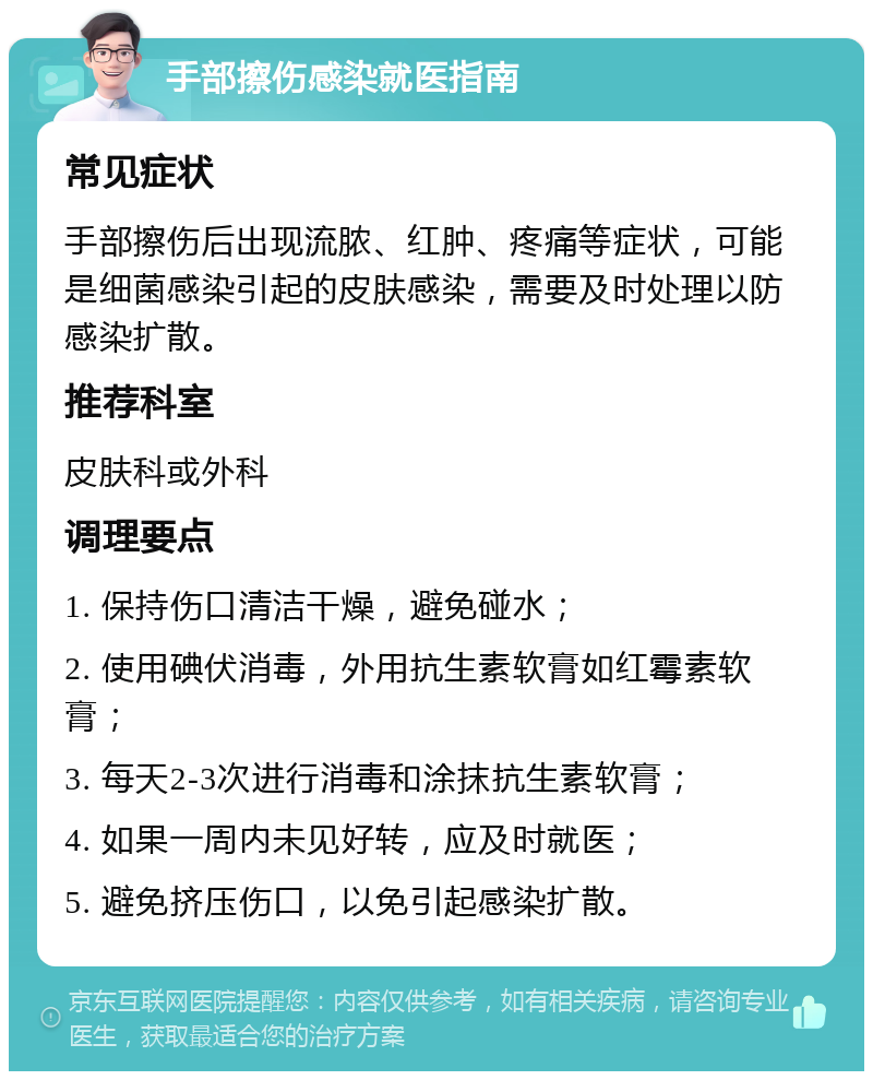 手部擦伤感染就医指南 常见症状 手部擦伤后出现流脓、红肿、疼痛等症状，可能是细菌感染引起的皮肤感染，需要及时处理以防感染扩散。 推荐科室 皮肤科或外科 调理要点 1. 保持伤口清洁干燥，避免碰水； 2. 使用碘伏消毒，外用抗生素软膏如红霉素软膏； 3. 每天2-3次进行消毒和涂抹抗生素软膏； 4. 如果一周内未见好转，应及时就医； 5. 避免挤压伤口，以免引起感染扩散。