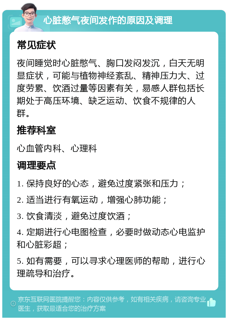 心脏憋气夜间发作的原因及调理 常见症状 夜间睡觉时心脏憋气、胸口发闷发沉，白天无明显症状，可能与植物神经紊乱、精神压力大、过度劳累、饮酒过量等因素有关，易感人群包括长期处于高压环境、缺乏运动、饮食不规律的人群。 推荐科室 心血管内科、心理科 调理要点 1. 保持良好的心态，避免过度紧张和压力； 2. 适当进行有氧运动，增强心肺功能； 3. 饮食清淡，避免过度饮酒； 4. 定期进行心电图检查，必要时做动态心电监护和心脏彩超； 5. 如有需要，可以寻求心理医师的帮助，进行心理疏导和治疗。