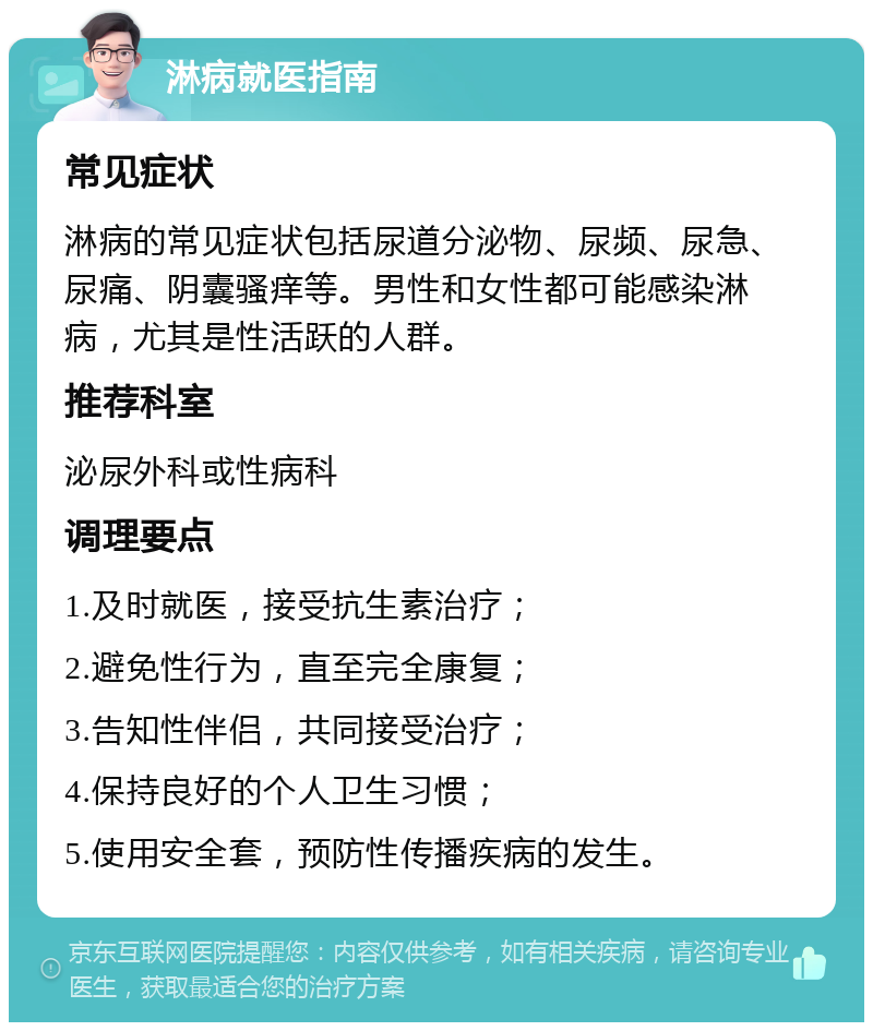 淋病就医指南 常见症状 淋病的常见症状包括尿道分泌物、尿频、尿急、尿痛、阴囊骚痒等。男性和女性都可能感染淋病，尤其是性活跃的人群。 推荐科室 泌尿外科或性病科 调理要点 1.及时就医，接受抗生素治疗； 2.避免性行为，直至完全康复； 3.告知性伴侣，共同接受治疗； 4.保持良好的个人卫生习惯； 5.使用安全套，预防性传播疾病的发生。