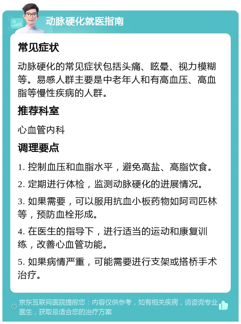 动脉硬化就医指南 常见症状 动脉硬化的常见症状包括头痛、眩晕、视力模糊等。易感人群主要是中老年人和有高血压、高血脂等慢性疾病的人群。 推荐科室 心血管内科 调理要点 1. 控制血压和血脂水平，避免高盐、高脂饮食。 2. 定期进行体检，监测动脉硬化的进展情况。 3. 如果需要，可以服用抗血小板药物如阿司匹林等，预防血栓形成。 4. 在医生的指导下，进行适当的运动和康复训练，改善心血管功能。 5. 如果病情严重，可能需要进行支架或搭桥手术治疗。