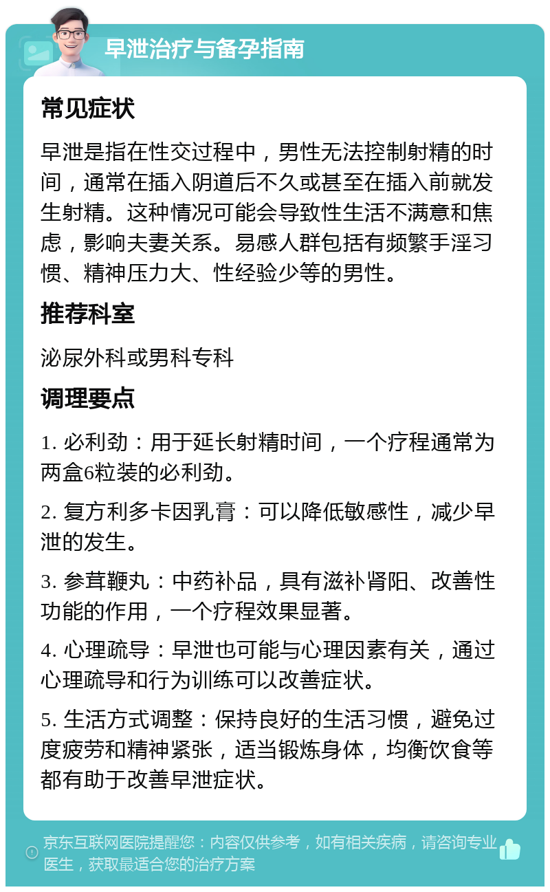 早泄治疗与备孕指南 常见症状 早泄是指在性交过程中，男性无法控制射精的时间，通常在插入阴道后不久或甚至在插入前就发生射精。这种情况可能会导致性生活不满意和焦虑，影响夫妻关系。易感人群包括有频繁手淫习惯、精神压力大、性经验少等的男性。 推荐科室 泌尿外科或男科专科 调理要点 1. 必利劲：用于延长射精时间，一个疗程通常为两盒6粒装的必利劲。 2. 复方利多卡因乳膏：可以降低敏感性，减少早泄的发生。 3. 参茸鞭丸：中药补品，具有滋补肾阳、改善性功能的作用，一个疗程效果显著。 4. 心理疏导：早泄也可能与心理因素有关，通过心理疏导和行为训练可以改善症状。 5. 生活方式调整：保持良好的生活习惯，避免过度疲劳和精神紧张，适当锻炼身体，均衡饮食等都有助于改善早泄症状。