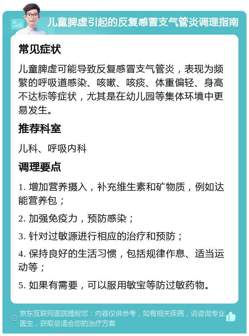 儿童脾虚引起的反复感冒支气管炎调理指南 常见症状 儿童脾虚可能导致反复感冒支气管炎，表现为频繁的呼吸道感染、咳嗽、咳痰、体重偏轻、身高不达标等症状，尤其是在幼儿园等集体环境中更易发生。 推荐科室 儿科、呼吸内科 调理要点 1. 增加营养摄入，补充维生素和矿物质，例如达能营养包； 2. 加强免疫力，预防感染； 3. 针对过敏源进行相应的治疗和预防； 4. 保持良好的生活习惯，包括规律作息、适当运动等； 5. 如果有需要，可以服用敏宝等防过敏药物。