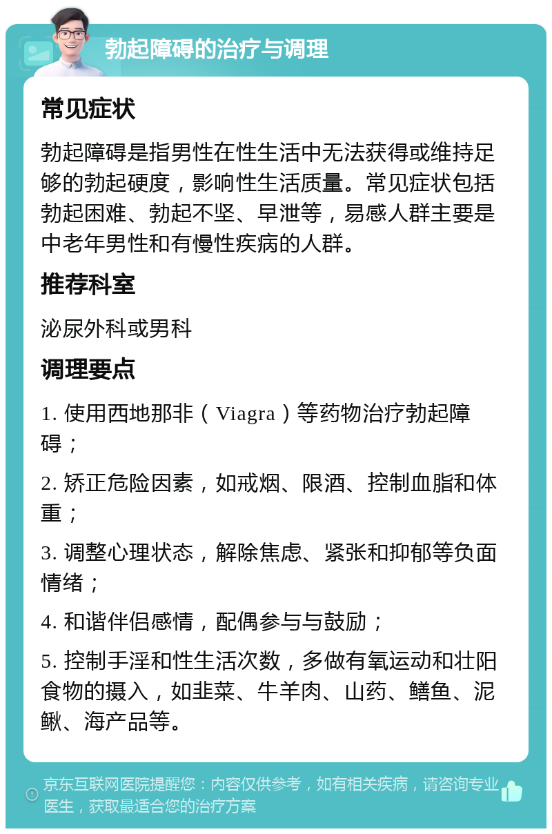 勃起障碍的治疗与调理 常见症状 勃起障碍是指男性在性生活中无法获得或维持足够的勃起硬度，影响性生活质量。常见症状包括勃起困难、勃起不坚、早泄等，易感人群主要是中老年男性和有慢性疾病的人群。 推荐科室 泌尿外科或男科 调理要点 1. 使用西地那非（Viagra）等药物治疗勃起障碍； 2. 矫正危险因素，如戒烟、限酒、控制血脂和体重； 3. 调整心理状态，解除焦虑、紧张和抑郁等负面情绪； 4. 和谐伴侣感情，配偶参与与鼓励； 5. 控制手淫和性生活次数，多做有氧运动和壮阳食物的摄入，如韭菜、牛羊肉、山药、鳝鱼、泥鳅、海产品等。