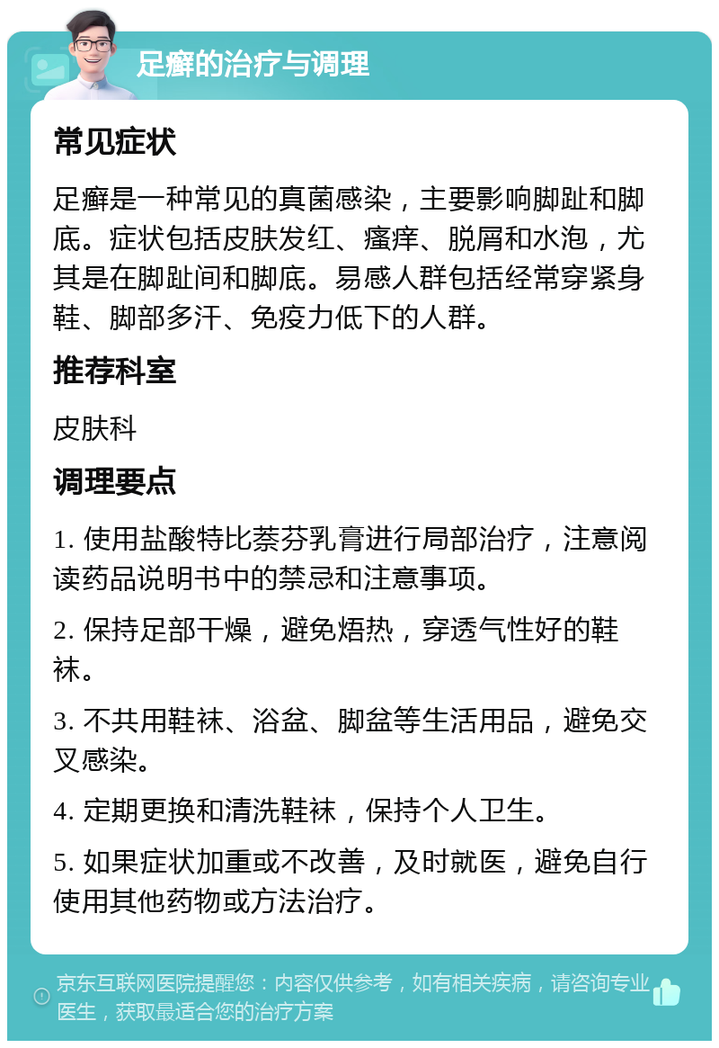 足癣的治疗与调理 常见症状 足癣是一种常见的真菌感染，主要影响脚趾和脚底。症状包括皮肤发红、瘙痒、脱屑和水泡，尤其是在脚趾间和脚底。易感人群包括经常穿紧身鞋、脚部多汗、免疫力低下的人群。 推荐科室 皮肤科 调理要点 1. 使用盐酸特比萘芬乳膏进行局部治疗，注意阅读药品说明书中的禁忌和注意事项。 2. 保持足部干燥，避免焐热，穿透气性好的鞋袜。 3. 不共用鞋袜、浴盆、脚盆等生活用品，避免交叉感染。 4. 定期更换和清洗鞋袜，保持个人卫生。 5. 如果症状加重或不改善，及时就医，避免自行使用其他药物或方法治疗。