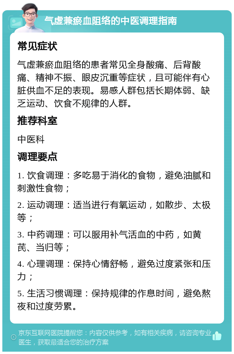 气虚兼瘀血阻络的中医调理指南 常见症状 气虚兼瘀血阻络的患者常见全身酸痛、后背酸痛、精神不振、眼皮沉重等症状，且可能伴有心脏供血不足的表现。易感人群包括长期体弱、缺乏运动、饮食不规律的人群。 推荐科室 中医科 调理要点 1. 饮食调理：多吃易于消化的食物，避免油腻和刺激性食物； 2. 运动调理：适当进行有氧运动，如散步、太极等； 3. 中药调理：可以服用补气活血的中药，如黄芪、当归等； 4. 心理调理：保持心情舒畅，避免过度紧张和压力； 5. 生活习惯调理：保持规律的作息时间，避免熬夜和过度劳累。