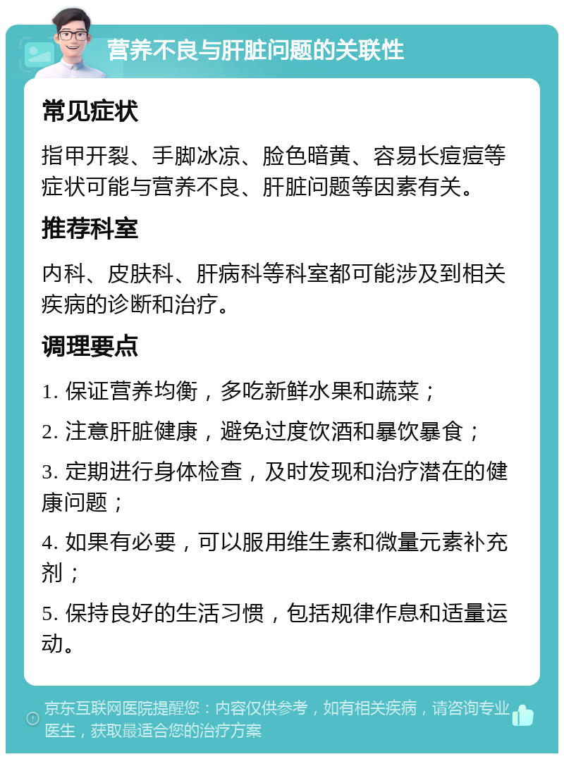 营养不良与肝脏问题的关联性 常见症状 指甲开裂、手脚冰凉、脸色暗黄、容易长痘痘等症状可能与营养不良、肝脏问题等因素有关。 推荐科室 内科、皮肤科、肝病科等科室都可能涉及到相关疾病的诊断和治疗。 调理要点 1. 保证营养均衡，多吃新鲜水果和蔬菜； 2. 注意肝脏健康，避免过度饮酒和暴饮暴食； 3. 定期进行身体检查，及时发现和治疗潜在的健康问题； 4. 如果有必要，可以服用维生素和微量元素补充剂； 5. 保持良好的生活习惯，包括规律作息和适量运动。