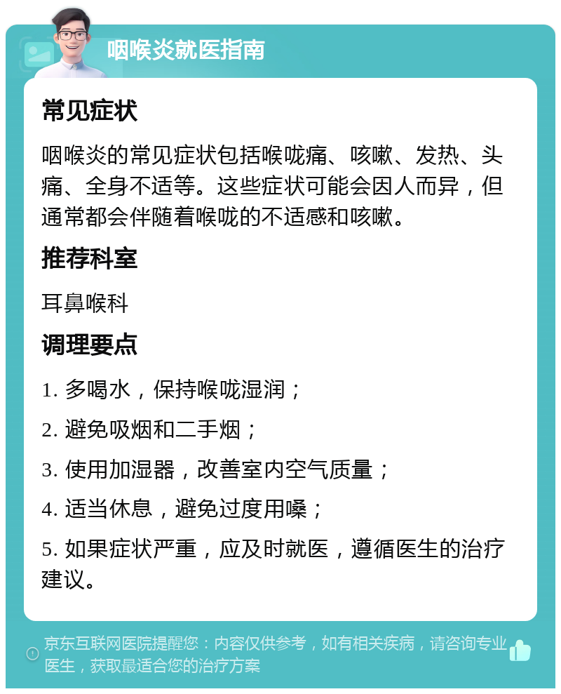 咽喉炎就医指南 常见症状 咽喉炎的常见症状包括喉咙痛、咳嗽、发热、头痛、全身不适等。这些症状可能会因人而异，但通常都会伴随着喉咙的不适感和咳嗽。 推荐科室 耳鼻喉科 调理要点 1. 多喝水，保持喉咙湿润； 2. 避免吸烟和二手烟； 3. 使用加湿器，改善室内空气质量； 4. 适当休息，避免过度用嗓； 5. 如果症状严重，应及时就医，遵循医生的治疗建议。