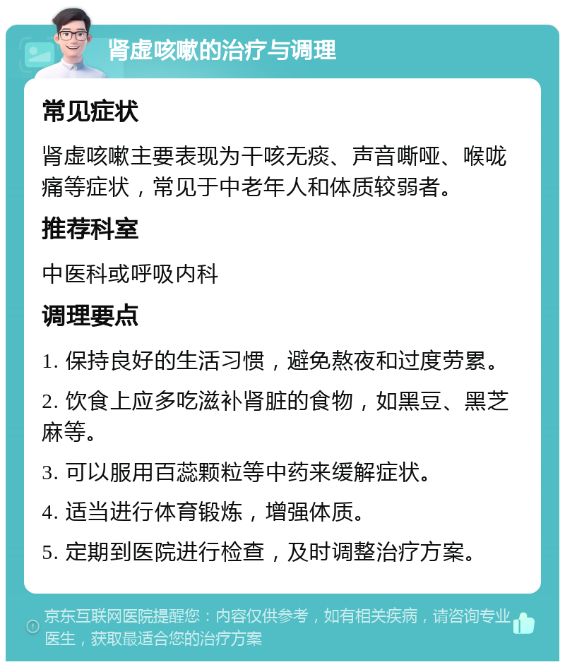 肾虚咳嗽的治疗与调理 常见症状 肾虚咳嗽主要表现为干咳无痰、声音嘶哑、喉咙痛等症状，常见于中老年人和体质较弱者。 推荐科室 中医科或呼吸内科 调理要点 1. 保持良好的生活习惯，避免熬夜和过度劳累。 2. 饮食上应多吃滋补肾脏的食物，如黑豆、黑芝麻等。 3. 可以服用百蕊颗粒等中药来缓解症状。 4. 适当进行体育锻炼，增强体质。 5. 定期到医院进行检查，及时调整治疗方案。