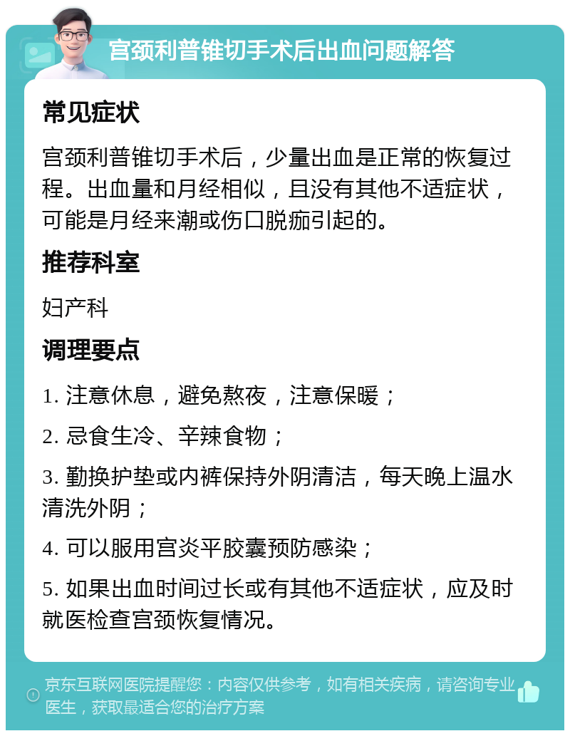 宫颈利普锥切手术后出血问题解答 常见症状 宫颈利普锥切手术后，少量出血是正常的恢复过程。出血量和月经相似，且没有其他不适症状，可能是月经来潮或伤口脱痂引起的。 推荐科室 妇产科 调理要点 1. 注意休息，避免熬夜，注意保暖； 2. 忌食生冷、辛辣食物； 3. 勤换护垫或内裤保持外阴清洁，每天晚上温水清洗外阴； 4. 可以服用宫炎平胶囊预防感染； 5. 如果出血时间过长或有其他不适症状，应及时就医检查宫颈恢复情况。