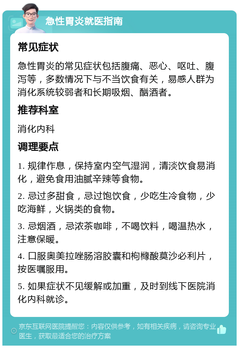 急性胃炎就医指南 常见症状 急性胃炎的常见症状包括腹痛、恶心、呕吐、腹泻等，多数情况下与不当饮食有关，易感人群为消化系统较弱者和长期吸烟、酗酒者。 推荐科室 消化内科 调理要点 1. 规律作息，保持室内空气湿润，清淡饮食易消化，避免食用油腻辛辣等食物。 2. 忌过多甜食，忌过饱饮食，少吃生冷食物，少吃海鲜，火锅类的食物。 3. 忌烟酒，忌浓茶咖啡，不喝饮料，喝温热水，注意保暖。 4. 口服奥美拉唑肠溶胶囊和枸橼酸莫沙必利片，按医嘱服用。 5. 如果症状不见缓解或加重，及时到线下医院消化内科就诊。