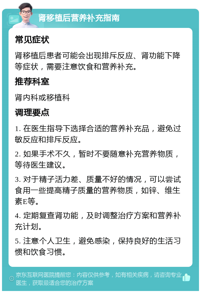 肾移植后营养补充指南 常见症状 肾移植后患者可能会出现排斥反应、肾功能下降等症状，需要注意饮食和营养补充。 推荐科室 肾内科或移植科 调理要点 1. 在医生指导下选择合适的营养补充品，避免过敏反应和排斥反应。 2. 如果手术不久，暂时不要随意补充营养物质，等待医生建议。 3. 对于精子活力差、质量不好的情况，可以尝试食用一些提高精子质量的营养物质，如锌、维生素E等。 4. 定期复查肾功能，及时调整治疗方案和营养补充计划。 5. 注意个人卫生，避免感染，保持良好的生活习惯和饮食习惯。