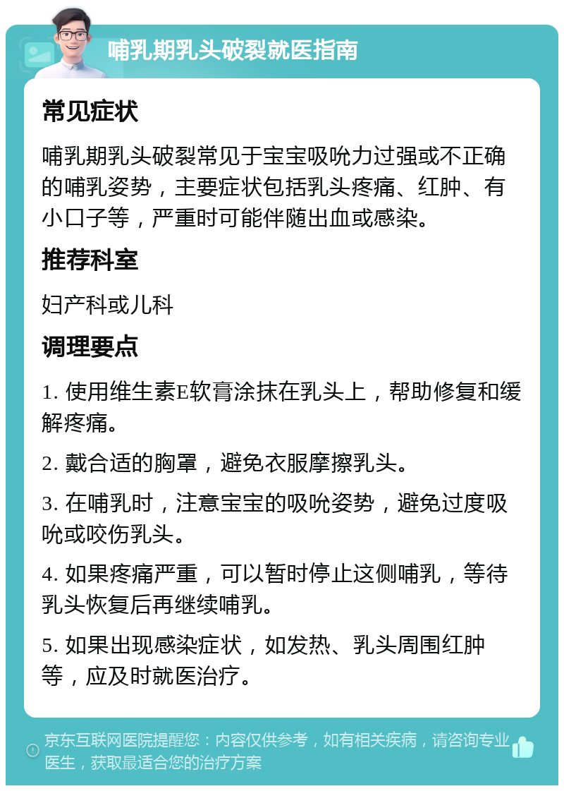 哺乳期乳头破裂就医指南 常见症状 哺乳期乳头破裂常见于宝宝吸吮力过强或不正确的哺乳姿势，主要症状包括乳头疼痛、红肿、有小口子等，严重时可能伴随出血或感染。 推荐科室 妇产科或儿科 调理要点 1. 使用维生素E软膏涂抹在乳头上，帮助修复和缓解疼痛。 2. 戴合适的胸罩，避免衣服摩擦乳头。 3. 在哺乳时，注意宝宝的吸吮姿势，避免过度吸吮或咬伤乳头。 4. 如果疼痛严重，可以暂时停止这侧哺乳，等待乳头恢复后再继续哺乳。 5. 如果出现感染症状，如发热、乳头周围红肿等，应及时就医治疗。