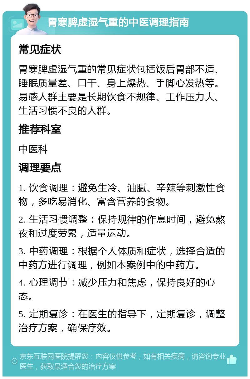 胃寒脾虚湿气重的中医调理指南 常见症状 胃寒脾虚湿气重的常见症状包括饭后胃部不适、睡眠质量差、口干、身上燥热、手脚心发热等。易感人群主要是长期饮食不规律、工作压力大、生活习惯不良的人群。 推荐科室 中医科 调理要点 1. 饮食调理：避免生冷、油腻、辛辣等刺激性食物，多吃易消化、富含营养的食物。 2. 生活习惯调整：保持规律的作息时间，避免熬夜和过度劳累，适量运动。 3. 中药调理：根据个人体质和症状，选择合适的中药方进行调理，例如本案例中的中药方。 4. 心理调节：减少压力和焦虑，保持良好的心态。 5. 定期复诊：在医生的指导下，定期复诊，调整治疗方案，确保疗效。