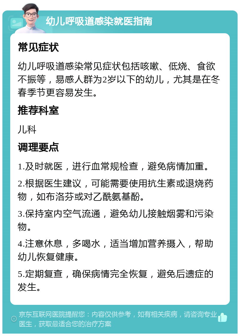 幼儿呼吸道感染就医指南 常见症状 幼儿呼吸道感染常见症状包括咳嗽、低烧、食欲不振等，易感人群为2岁以下的幼儿，尤其是在冬春季节更容易发生。 推荐科室 儿科 调理要点 1.及时就医，进行血常规检查，避免病情加重。 2.根据医生建议，可能需要使用抗生素或退烧药物，如布洛芬或对乙酰氨基酚。 3.保持室内空气流通，避免幼儿接触烟雾和污染物。 4.注意休息，多喝水，适当增加营养摄入，帮助幼儿恢复健康。 5.定期复查，确保病情完全恢复，避免后遗症的发生。