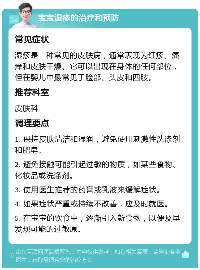 宝宝湿疹的治疗和预防 常见症状 湿疹是一种常见的皮肤病，通常表现为红疹、瘙痒和皮肤干燥。它可以出现在身体的任何部位，但在婴儿中最常见于脸部、头皮和四肢。 推荐科室 皮肤科 调理要点 1. 保持皮肤清洁和湿润，避免使用刺激性洗涤剂和肥皂。 2. 避免接触可能引起过敏的物质，如某些食物、化妆品或洗涤剂。 3. 使用医生推荐的药膏或乳液来缓解症状。 4. 如果症状严重或持续不改善，应及时就医。 5. 在宝宝的饮食中，逐渐引入新食物，以便及早发现可能的过敏原。