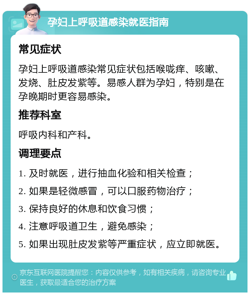 孕妇上呼吸道感染就医指南 常见症状 孕妇上呼吸道感染常见症状包括喉咙痒、咳嗽、发烧、肚皮发紫等。易感人群为孕妇，特别是在孕晚期时更容易感染。 推荐科室 呼吸内科和产科。 调理要点 1. 及时就医，进行抽血化验和相关检查； 2. 如果是轻微感冒，可以口服药物治疗； 3. 保持良好的休息和饮食习惯； 4. 注意呼吸道卫生，避免感染； 5. 如果出现肚皮发紫等严重症状，应立即就医。