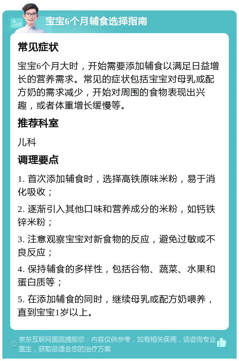 宝宝6个月辅食选择指南 常见症状 宝宝6个月大时，开始需要添加辅食以满足日益增长的营养需求。常见的症状包括宝宝对母乳或配方奶的需求减少，开始对周围的食物表现出兴趣，或者体重增长缓慢等。 推荐科室 儿科 调理要点 1. 首次添加辅食时，选择高铁原味米粉，易于消化吸收； 2. 逐渐引入其他口味和营养成分的米粉，如钙铁锌米粉； 3. 注意观察宝宝对新食物的反应，避免过敏或不良反应； 4. 保持辅食的多样性，包括谷物、蔬菜、水果和蛋白质等； 5. 在添加辅食的同时，继续母乳或配方奶喂养，直到宝宝1岁以上。