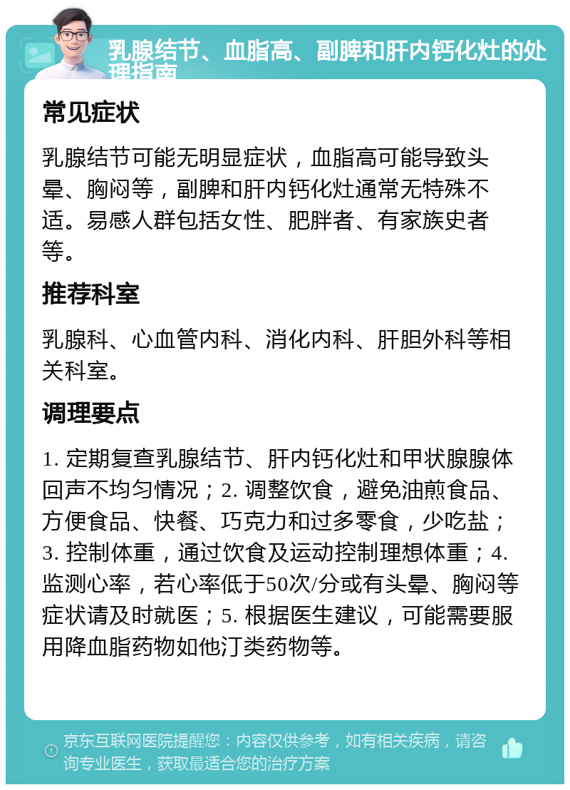 乳腺结节、血脂高、副脾和肝内钙化灶的处理指南 常见症状 乳腺结节可能无明显症状，血脂高可能导致头晕、胸闷等，副脾和肝内钙化灶通常无特殊不适。易感人群包括女性、肥胖者、有家族史者等。 推荐科室 乳腺科、心血管内科、消化内科、肝胆外科等相关科室。 调理要点 1. 定期复查乳腺结节、肝内钙化灶和甲状腺腺体回声不均匀情况；2. 调整饮食，避免油煎食品、方便食品、快餐、巧克力和过多零食，少吃盐；3. 控制体重，通过饮食及运动控制理想体重；4. 监测心率，若心率低于50次/分或有头晕、胸闷等症状请及时就医；5. 根据医生建议，可能需要服用降血脂药物如他汀类药物等。