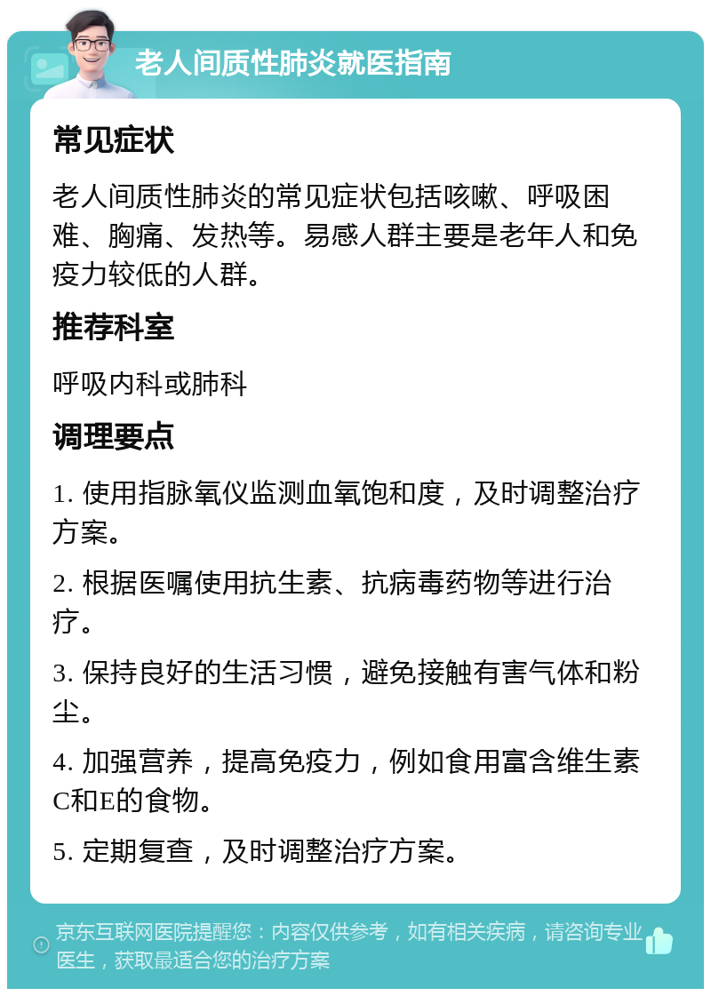 老人间质性肺炎就医指南 常见症状 老人间质性肺炎的常见症状包括咳嗽、呼吸困难、胸痛、发热等。易感人群主要是老年人和免疫力较低的人群。 推荐科室 呼吸内科或肺科 调理要点 1. 使用指脉氧仪监测血氧饱和度，及时调整治疗方案。 2. 根据医嘱使用抗生素、抗病毒药物等进行治疗。 3. 保持良好的生活习惯，避免接触有害气体和粉尘。 4. 加强营养，提高免疫力，例如食用富含维生素C和E的食物。 5. 定期复查，及时调整治疗方案。