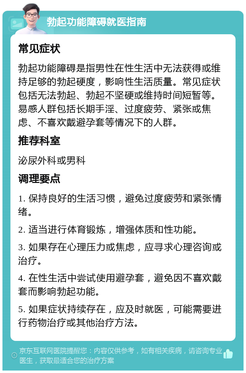 勃起功能障碍就医指南 常见症状 勃起功能障碍是指男性在性生活中无法获得或维持足够的勃起硬度，影响性生活质量。常见症状包括无法勃起、勃起不坚硬或维持时间短暂等。易感人群包括长期手淫、过度疲劳、紧张或焦虑、不喜欢戴避孕套等情况下的人群。 推荐科室 泌尿外科或男科 调理要点 1. 保持良好的生活习惯，避免过度疲劳和紧张情绪。 2. 适当进行体育锻炼，增强体质和性功能。 3. 如果存在心理压力或焦虑，应寻求心理咨询或治疗。 4. 在性生活中尝试使用避孕套，避免因不喜欢戴套而影响勃起功能。 5. 如果症状持续存在，应及时就医，可能需要进行药物治疗或其他治疗方法。