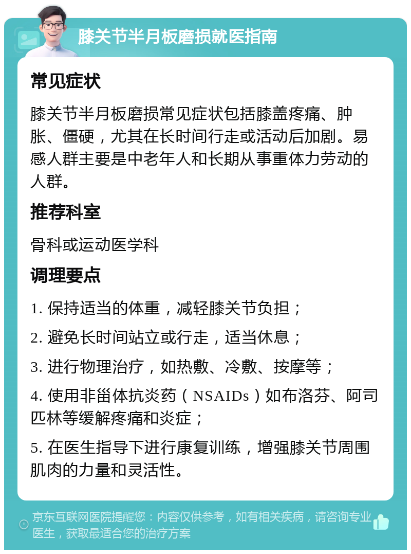 膝关节半月板磨损就医指南 常见症状 膝关节半月板磨损常见症状包括膝盖疼痛、肿胀、僵硬，尤其在长时间行走或活动后加剧。易感人群主要是中老年人和长期从事重体力劳动的人群。 推荐科室 骨科或运动医学科 调理要点 1. 保持适当的体重，减轻膝关节负担； 2. 避免长时间站立或行走，适当休息； 3. 进行物理治疗，如热敷、冷敷、按摩等； 4. 使用非甾体抗炎药（NSAIDs）如布洛芬、阿司匹林等缓解疼痛和炎症； 5. 在医生指导下进行康复训练，增强膝关节周围肌肉的力量和灵活性。