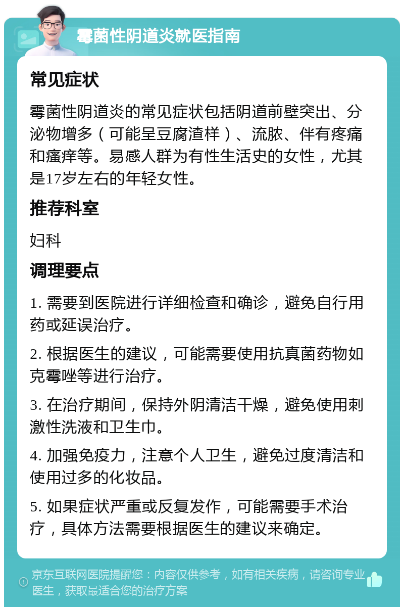 霉菌性阴道炎就医指南 常见症状 霉菌性阴道炎的常见症状包括阴道前壁突出、分泌物增多（可能呈豆腐渣样）、流脓、伴有疼痛和瘙痒等。易感人群为有性生活史的女性，尤其是17岁左右的年轻女性。 推荐科室 妇科 调理要点 1. 需要到医院进行详细检查和确诊，避免自行用药或延误治疗。 2. 根据医生的建议，可能需要使用抗真菌药物如克霉唑等进行治疗。 3. 在治疗期间，保持外阴清洁干燥，避免使用刺激性洗液和卫生巾。 4. 加强免疫力，注意个人卫生，避免过度清洁和使用过多的化妆品。 5. 如果症状严重或反复发作，可能需要手术治疗，具体方法需要根据医生的建议来确定。