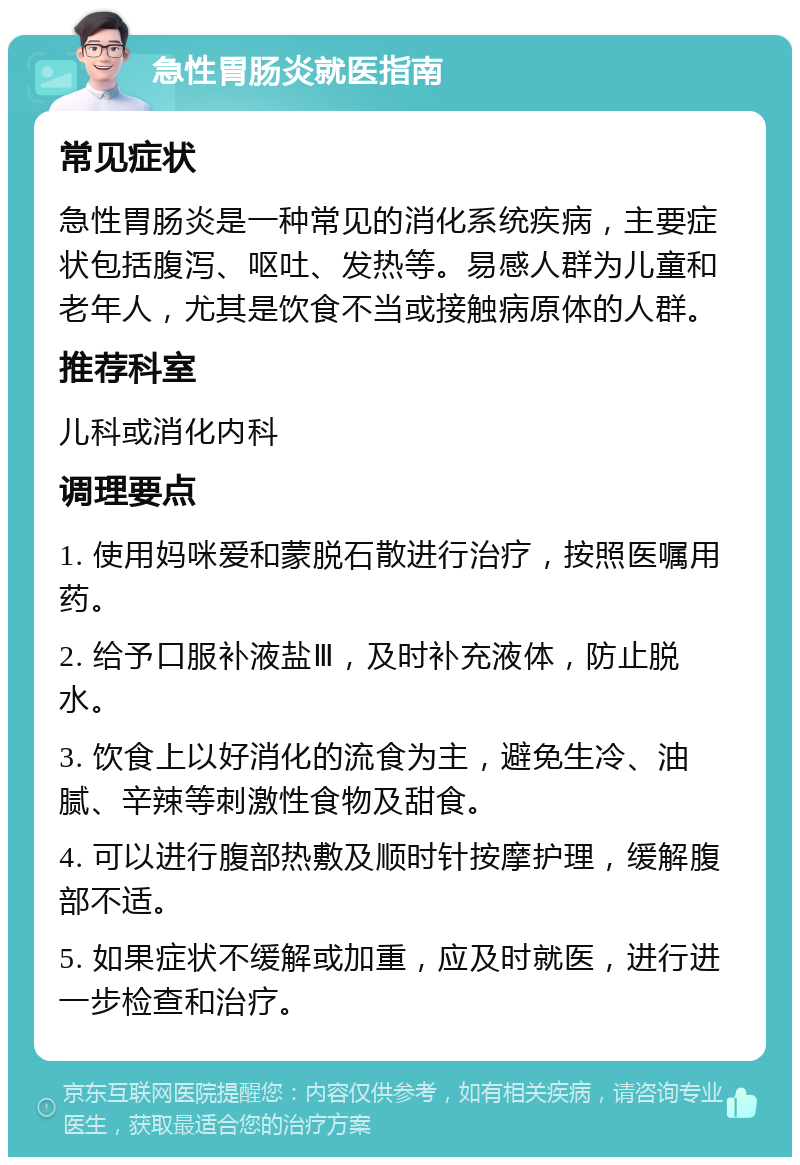 急性胃肠炎就医指南 常见症状 急性胃肠炎是一种常见的消化系统疾病，主要症状包括腹泻、呕吐、发热等。易感人群为儿童和老年人，尤其是饮食不当或接触病原体的人群。 推荐科室 儿科或消化内科 调理要点 1. 使用妈咪爱和蒙脱石散进行治疗，按照医嘱用药。 2. 给予口服补液盐Ⅲ，及时补充液体，防止脱水。 3. 饮食上以好消化的流食为主，避免生冷、油腻、辛辣等刺激性食物及甜食。 4. 可以进行腹部热敷及顺时针按摩护理，缓解腹部不适。 5. 如果症状不缓解或加重，应及时就医，进行进一步检查和治疗。