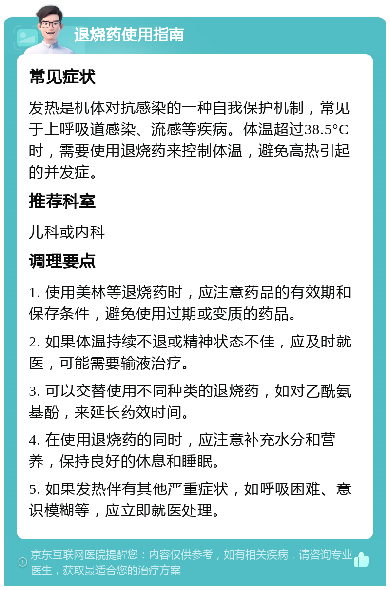 退烧药使用指南 常见症状 发热是机体对抗感染的一种自我保护机制，常见于上呼吸道感染、流感等疾病。体温超过38.5°C时，需要使用退烧药来控制体温，避免高热引起的并发症。 推荐科室 儿科或内科 调理要点 1. 使用美林等退烧药时，应注意药品的有效期和保存条件，避免使用过期或变质的药品。 2. 如果体温持续不退或精神状态不佳，应及时就医，可能需要输液治疗。 3. 可以交替使用不同种类的退烧药，如对乙酰氨基酚，来延长药效时间。 4. 在使用退烧药的同时，应注意补充水分和营养，保持良好的休息和睡眠。 5. 如果发热伴有其他严重症状，如呼吸困难、意识模糊等，应立即就医处理。