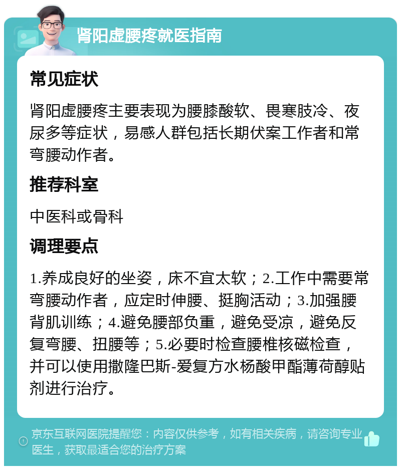 肾阳虚腰疼就医指南 常见症状 肾阳虚腰疼主要表现为腰膝酸软、畏寒肢冷、夜尿多等症状，易感人群包括长期伏案工作者和常弯腰动作者。 推荐科室 中医科或骨科 调理要点 1.养成良好的坐姿，床不宜太软；2.工作中需要常弯腰动作者，应定时伸腰、挺胸活动；3.加强腰背肌训练；4.避免腰部负重，避免受凉，避免反复弯腰、扭腰等；5.必要时检查腰椎核磁检查，并可以使用撒隆巴斯-爱复方水杨酸甲酯薄荷醇贴剂进行治疗。