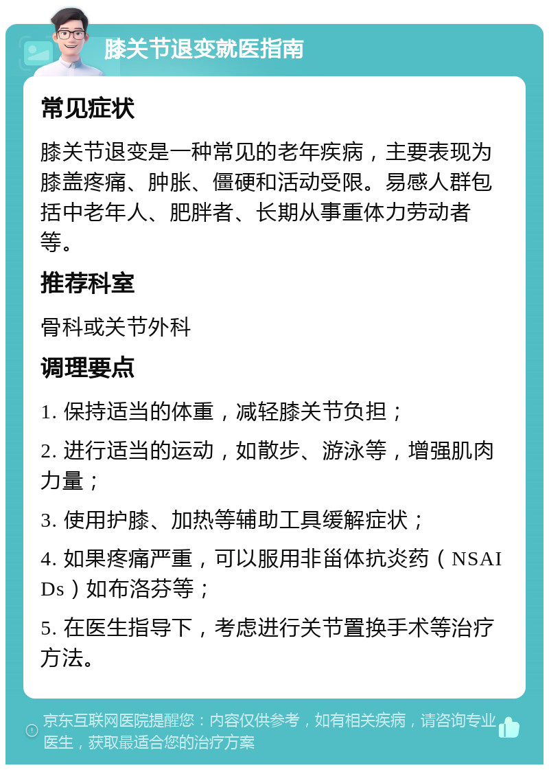 膝关节退变就医指南 常见症状 膝关节退变是一种常见的老年疾病，主要表现为膝盖疼痛、肿胀、僵硬和活动受限。易感人群包括中老年人、肥胖者、长期从事重体力劳动者等。 推荐科室 骨科或关节外科 调理要点 1. 保持适当的体重，减轻膝关节负担； 2. 进行适当的运动，如散步、游泳等，增强肌肉力量； 3. 使用护膝、加热等辅助工具缓解症状； 4. 如果疼痛严重，可以服用非甾体抗炎药（NSAIDs）如布洛芬等； 5. 在医生指导下，考虑进行关节置换手术等治疗方法。