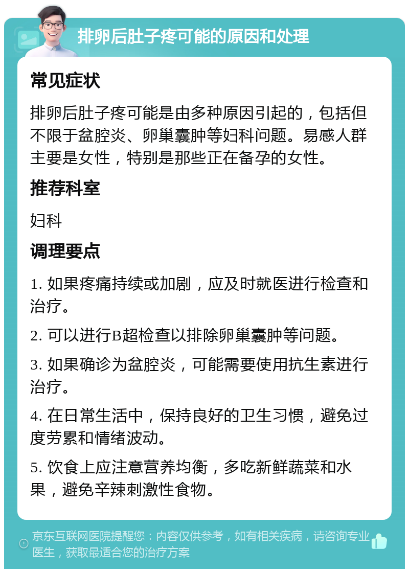 排卵后肚子疼可能的原因和处理 常见症状 排卵后肚子疼可能是由多种原因引起的，包括但不限于盆腔炎、卵巢囊肿等妇科问题。易感人群主要是女性，特别是那些正在备孕的女性。 推荐科室 妇科 调理要点 1. 如果疼痛持续或加剧，应及时就医进行检查和治疗。 2. 可以进行B超检查以排除卵巢囊肿等问题。 3. 如果确诊为盆腔炎，可能需要使用抗生素进行治疗。 4. 在日常生活中，保持良好的卫生习惯，避免过度劳累和情绪波动。 5. 饮食上应注意营养均衡，多吃新鲜蔬菜和水果，避免辛辣刺激性食物。