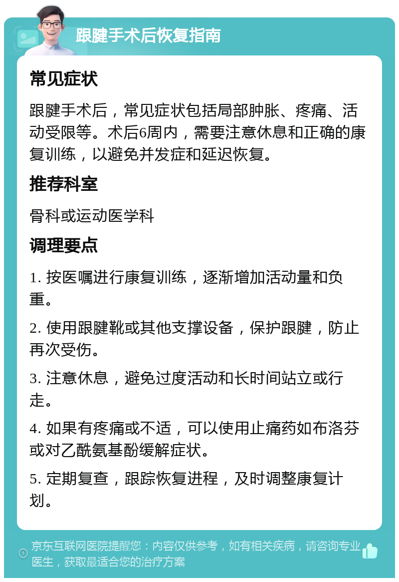 跟腱手术后恢复指南 常见症状 跟腱手术后，常见症状包括局部肿胀、疼痛、活动受限等。术后6周内，需要注意休息和正确的康复训练，以避免并发症和延迟恢复。 推荐科室 骨科或运动医学科 调理要点 1. 按医嘱进行康复训练，逐渐增加活动量和负重。 2. 使用跟腱靴或其他支撑设备，保护跟腱，防止再次受伤。 3. 注意休息，避免过度活动和长时间站立或行走。 4. 如果有疼痛或不适，可以使用止痛药如布洛芬或对乙酰氨基酚缓解症状。 5. 定期复查，跟踪恢复进程，及时调整康复计划。