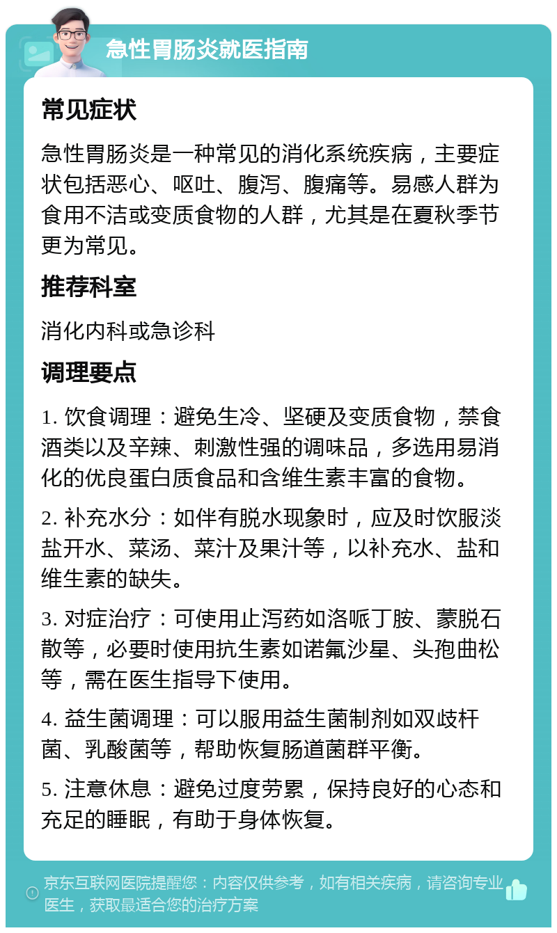 急性胃肠炎就医指南 常见症状 急性胃肠炎是一种常见的消化系统疾病，主要症状包括恶心、呕吐、腹泻、腹痛等。易感人群为食用不洁或变质食物的人群，尤其是在夏秋季节更为常见。 推荐科室 消化内科或急诊科 调理要点 1. 饮食调理：避免生冷、坚硬及变质食物，禁食酒类以及辛辣、刺激性强的调味品，多选用易消化的优良蛋白质食品和含维生素丰富的食物。 2. 补充水分：如伴有脱水现象时，应及时饮服淡盐开水、菜汤、菜汁及果汁等，以补充水、盐和维生素的缺失。 3. 对症治疗：可使用止泻药如洛哌丁胺、蒙脱石散等，必要时使用抗生素如诺氟沙星、头孢曲松等，需在医生指导下使用。 4. 益生菌调理：可以服用益生菌制剂如双歧杆菌、乳酸菌等，帮助恢复肠道菌群平衡。 5. 注意休息：避免过度劳累，保持良好的心态和充足的睡眠，有助于身体恢复。