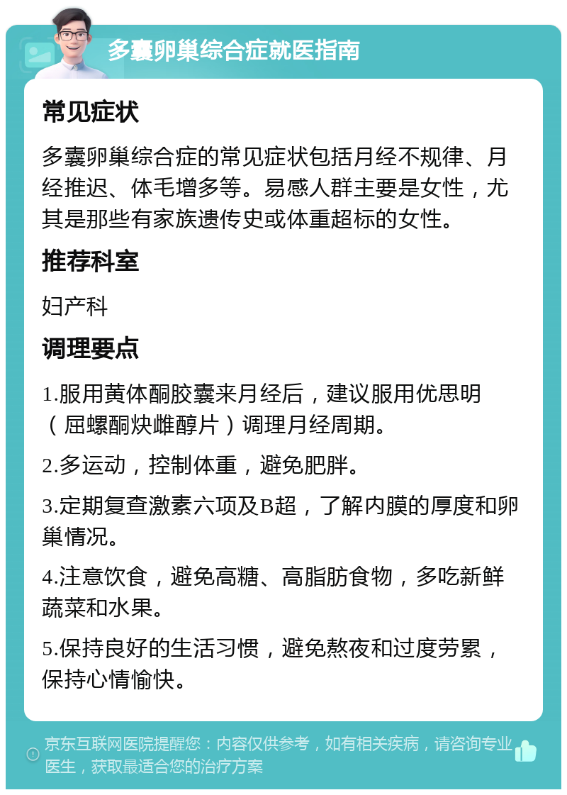 多囊卵巢综合症就医指南 常见症状 多囊卵巢综合症的常见症状包括月经不规律、月经推迟、体毛增多等。易感人群主要是女性，尤其是那些有家族遗传史或体重超标的女性。 推荐科室 妇产科 调理要点 1.服用黄体酮胶囊来月经后，建议服用优思明（屈螺酮炔雌醇片）调理月经周期。 2.多运动，控制体重，避免肥胖。 3.定期复查激素六项及B超，了解内膜的厚度和卵巢情况。 4.注意饮食，避免高糖、高脂肪食物，多吃新鲜蔬菜和水果。 5.保持良好的生活习惯，避免熬夜和过度劳累，保持心情愉快。