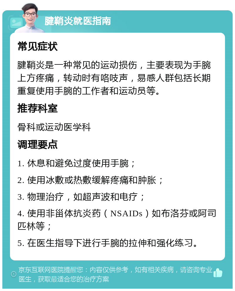 腱鞘炎就医指南 常见症状 腱鞘炎是一种常见的运动损伤，主要表现为手腕上方疼痛，转动时有咯吱声，易感人群包括长期重复使用手腕的工作者和运动员等。 推荐科室 骨科或运动医学科 调理要点 1. 休息和避免过度使用手腕； 2. 使用冰敷或热敷缓解疼痛和肿胀； 3. 物理治疗，如超声波和电疗； 4. 使用非甾体抗炎药（NSAIDs）如布洛芬或阿司匹林等； 5. 在医生指导下进行手腕的拉伸和强化练习。