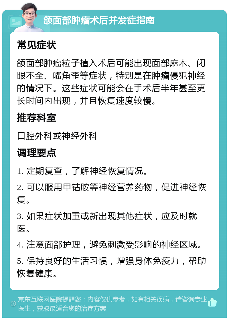 颌面部肿瘤术后并发症指南 常见症状 颌面部肿瘤粒子植入术后可能出现面部麻木、闭眼不全、嘴角歪等症状，特别是在肿瘤侵犯神经的情况下。这些症状可能会在手术后半年甚至更长时间内出现，并且恢复速度较慢。 推荐科室 口腔外科或神经外科 调理要点 1. 定期复查，了解神经恢复情况。 2. 可以服用甲钴胺等神经营养药物，促进神经恢复。 3. 如果症状加重或新出现其他症状，应及时就医。 4. 注意面部护理，避免刺激受影响的神经区域。 5. 保持良好的生活习惯，增强身体免疫力，帮助恢复健康。